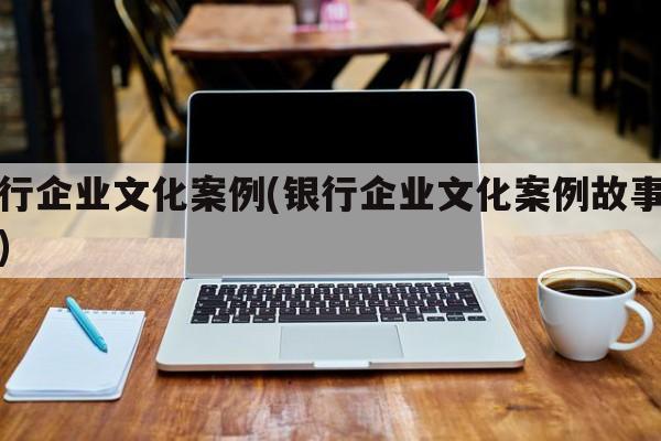 银行企业文化案例(银行企业文化案例故事征集)